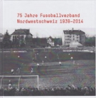75 Jahre Fussballverband Nordwestschweiz 1939- 2014 (Geschichtsbuch mit Statistik)